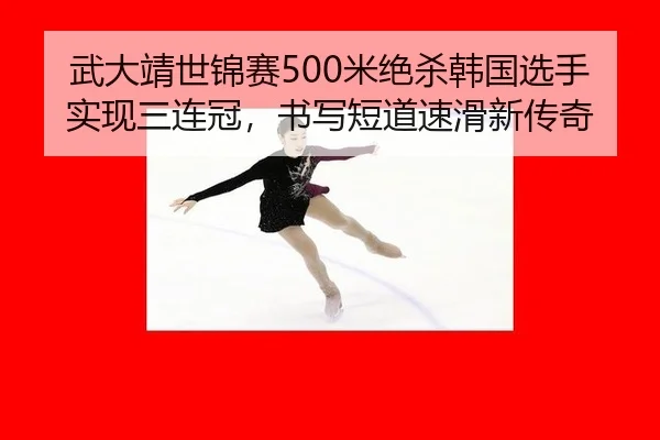 武大靖世锦赛500米绝杀韩国选手实现三连冠，书写短道速滑新传奇