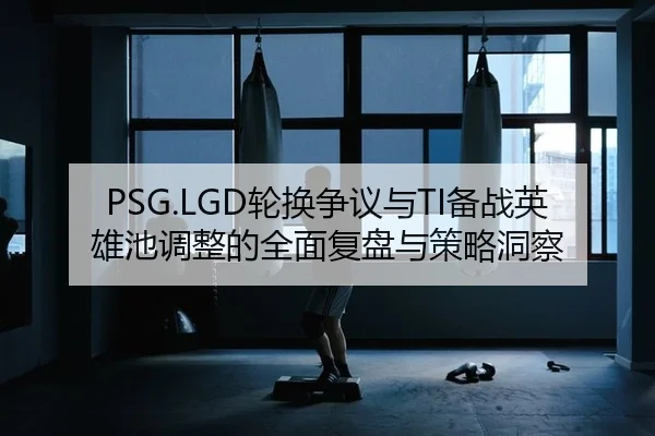PSG.LGD轮换争议与TI备战英雄池调整的全面复盘与策略洞察